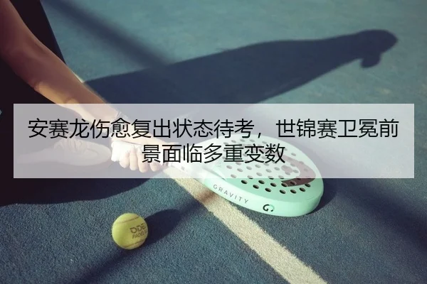安赛龙伤愈复出状态待考，世锦赛卫冕前景面临多重变数